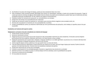  Sea flexible en los plazos de entrega de trabajos, puede que estos estudiantes lleven otro ritmo.
 Estos estudiantes suelen presentar grandes dificultades para mostrar los aprendizajes realizados a través de las pruebas de evaluación. Tenga en
cuenta que tanto los síntomas de algunas enfermedades como los efectos secundarios de la medicación, pueden hacer que el rendimiento de estos
estudiantes disminuya sensiblemente. Por ello, podemos dar algunas recomendaciones:
 Flexibilice también los momentos de evaluación, sus procedimientos y sus tiempos.
 Proporcione más tiempo en los procedimientos de evaluación.
 Puede que sea necesario realizar los exámenes en aula aparte, para minimizar efectos negativos como ansiedad, estrés, etc.
 Permita salir al estudiante en momentos de crisis acompañado de un profesor.
 Estudie la posibilidad de sustituir los exámenes tradicionales por otros procedimientos de evaluación, como trabajos, en aquellos casos en los que
sea posible.
Estudiantes con trastornos del espectro autista
Adaptaciones curriculares o de aula a estudiantes con síndrome de Asperger
 Proporciónele tutorías frecuentes.
 Secuencie claramente las tareas.
 Asegúrese de que las instrucciones que se dan al grupo han sido comprendidas realmente por estos estudiantes. A menudo es preciso dirigirlas
personalmente de forma explícita, oralmente o por escrito, con frases directas, cortas y simples.
 Explíquele exactamente qué se quiere decir, evitando un lenguaje metafórico o con doble significado. Las personas con un trastorno del desarrollo
tienden a interpretar el lenguaje literalmente o de forma muy concreta.
 Intente asignarle algunas tareas académicas en las que pueda incluir sus temas de interés.
 Trate de proporcionarle por adelantado el material docente que utilizará en las clases, para que tenga el apoyo que necesita. Facilite la toma de
apuntes o los materiales docentes. Fomente entre los estudiantes el préstamo de apuntes.
 Proporcione información por escrito de las actividades.
 Fomente su participación en las actividades grupales, haciendo un seguimiento más estrecho de su actividad.
 Aclárele las tareas en los trabajos en grupo. Si solicita trabajar de forma individual, valore la posibilidad de esa opción.
 Estructure la consecución de actividades.
 En las pruebas de evaluación:
 
