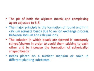 • The pH of both the alginate matrix and complexing
agent adjusted to 5.8.
• The major principle is the formation of round and firm
calcium alginate beads due to an ion exchange process
between sodium and calcium ions.
• The solution in which beads are formed is constantly
stirred/shaken in order to avoid them sticking to each
other and to increase the formation of spherically-
shaped beads.
• Beads placed on a nutrient medium or sown in
different planting substrates.
 