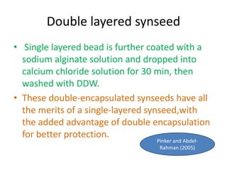 Double layered synseed
• Single layered bead is further coated with a
sodium alginate solution and dropped into
calcium chloride solution for 30 min, then
washed with DDW.
• These double-encapsulated synseeds have all
the merits of a single-layered synseed,with
the added advantage of double encapsulation
for better protection.
Pinker and Abdel-
Rahman (2005)
 