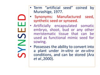SYNSEED
• Term “artificial seed” coined by
Murashige, 1977.
• Synonyms: Manufactured seed,
synthetic seed or synseed.
• Artificially encapsulated somatic
embryo, shoot, bud or any other
meristematic tissue that can be
used as functional mimic seed for
sowing.
• Possesses the ability to convert into
a plant under in-vitro or ex-vitro
conditions, and can be stored (Ara
et al.,2000).
 