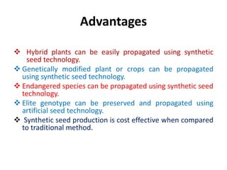 Advantages
 Hybrid plants can be easily propagated using synthetic
seed technology.
 Genetically modified plant or crops can be propagated
using synthetic seed technology.
 Endangered species can be propagated using synthetic seed
technology.
 Elite genotype can be preserved and propagated using
artificial seed technology.
 Synthetic seed production is cost effective when compared
to traditional method.
 
