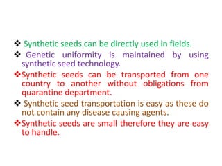  Synthetic seeds can be directly used in fields.
 Genetic uniformity is maintained by using
synthetic seed technology.
Synthetic seeds can be transported from one
country to another without obligations from
quarantine department.
 Synthetic seed transportation is easy as these do
not contain any disease causing agents.
Synthetic seeds are small therefore they are easy
to handle.
 