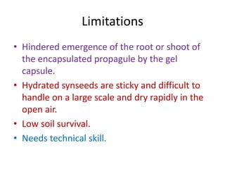 Limitations
• Hindered emergence of the root or shoot of
the encapsulated propagule by the gel
capsule.
• Hydrated synseeds are sticky and difficult to
handle on a large scale and dry rapidly in the
open air.
• Low soil survival.
• Needs technical skill.
 
