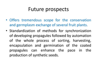 Future prospects
• Offers tremendous scope for the conservation
and germplasm exchange of several fruit plants.
• Standardization of methods for synchronization
of developing propagules followed by automation
of the whole process of sorting, harvesting,
encapsulation and germination of the coated
propagules can enhance the pace in the
production of synthetic seeds.
 