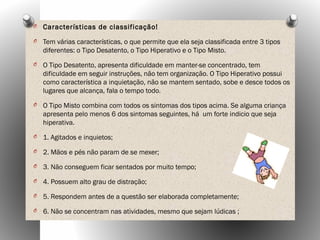O Características de classificação!
O Tem várias características, o que permite que ela seja classificada entre 3 tipos
diferentes: o Tipo Desatento, o Tipo Hiperativo e o Tipo Misto.
O O Tipo Desatento, apresenta dificuldade em manter-se concentrado, tem
dificuldade em seguir instruções, não tem organização. O Tipo Hiperativo possui
como característica a inquietação, não se mantem sentado, sobe e desce todos os
lugares que alcança, fala o tempo todo.
O O Tipo Misto combina com todos os sintomas dos tipos acima. Se alguma criança
apresenta pelo menos 6 dos sintomas seguintes, há um forte indicio que seja
hiperativa.
O 1. Agitados e inquietos;
O 2. Mãos e pés não param de se mexer;
O 3. Não conseguem ficar sentados por muito tempo;
O 4. Possuem alto grau de distração;
O 5. Respondem antes de a questão ser elaborada completamente;
O 6. Não se concentram nas atividades, mesmo que sejam lúdicas ;
 