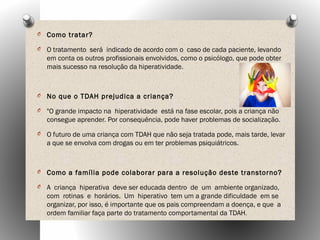 O Como tratar?
O O tratamento será indicado de acordo com o caso de cada paciente, levando
em conta os outros profissionais envolvidos, como o psicólogo, que pode obter
mais sucesso na resolução da hiperatividade.
O No que o TDAH prejudica a criança?
O "O grande impacto na hiperatividade está na fase escolar, pois a criança não
consegue aprender. Por consequência, pode haver problemas de socialização.
O O futuro de uma criança com TDAH que não seja tratada pode, mais tarde, levar
a que se envolva com drogas ou em ter problemas psiquiátricos.
O Como a família pode colaborar para a resolução deste transtorno?
O A criança hiperativa deve ser educada dentro de um ambiente organizado,
com rotinas e horários. Um hiperativo tem um a grande dificuldade em se
organizar, por isso, é importante que os pais compreendam a doença, e que a
ordem familiar faça parte do tratamento comportamental da TDAH.
 