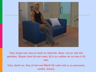 Toby koopt een nieuwe bank en televisie. Meer was er ook niet gestolen. Slapen doet hij niet meer, hij is nu wakker en zo moe is hij niet. Toby denkt na. Hoe zit het met Ellen? Hij voelt zich nu zo eenzaam, zonder Jessica. 