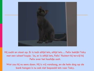 Hij zucht en staat op. Er is toch altijd iets, altijd iets… Felix bekijkt Toby met een scheef kopje. ‘Ja, er is altijd iets, Felix’ fluistert hij terwijl hij Felix over het hoofdje aait. Wat zou hij nu eens doen. Hij is vrij vandaag, en de hele dag op de bank hangen is nu ook niet bepaald iets voor Toby. 