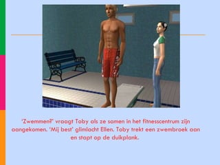 ‘ Zwemmen?’ vraagt Toby als ze samen in het fitnesscentrum zijn aangekomen. ‘Mij best’ glimlacht Ellen. Toby trekt een zwembroek aan en stapt op de duikplank.  