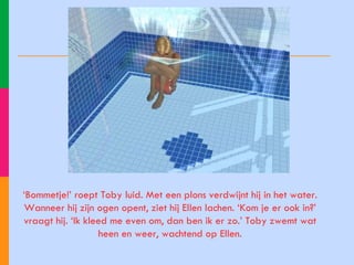 ‘ Bommetje!’ roept Toby luid. Met een plons verdwijnt hij in het water. Wanneer hij zijn ogen opent, ziet hij Ellen lachen. ‘Kom je er ook in?’ vraagt hij. ‘Ik kleed me even om, dan ben ik er zo.’ Toby zwemt wat heen en weer, wachtend op Ellen. 