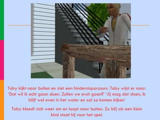 Toby kijkt naar buiten en ziet een hindernisparcours. Toby wijst er naar. ‘Dat wil ik echt gaan doen. Zullen we eruit gaan?’ ‘Jij mag dat doen, ik blijf wel even in het water en zal zo komen kijken’ Toby kleedt zich weer om en loopt naar buiten. Zo blij als een klein kind staat hij voor het spel. 
