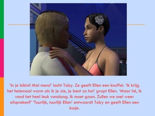 ‘ In je bikini! Mal mens!’ lacht Toby. Ze geeft Ellen een knuffel. ‘Ik krijg het helemaal warm als ik je zie, je bent zo hot’ grapt Ellen. ‘Maar hé, ik vond het heel leuk vandaag. Ik moet gaan. Zullen we snel weer afspreken?’ ‘Tuurlijk, tuurlijk Ellen’ antwoordt Toby en geeft Ellen een kusje. 