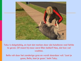 Toby is dolgelukkig, en laat dat merken door zijn huisdieren veel liefde te geven. Of moest hij maar eerst Ellen bellen? Nee, dat kan wel wachten. Bello rolt door het zanderige gras en wordt daardoor vuil. ‘Laat je gaan, Bello, laat je gaan.’ lacht Toby. 