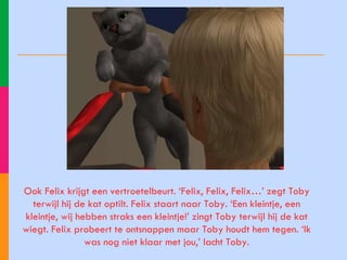 Ook Felix krijgt een vertroetelbeurt. ‘Felix, Felix, Felix…’ zegt Toby terwijl hij de kat optilt. Felix staart naar Toby. ‘Een kleintje, een kleintje, wij hebben straks een kleintje!’ zingt Toby terwijl hij de kat wiegt. Felix probeert te ontsnappen maar Toby houdt hem tegen. ‘Ik was nog niet klaar met jou,’ lacht Toby. 
