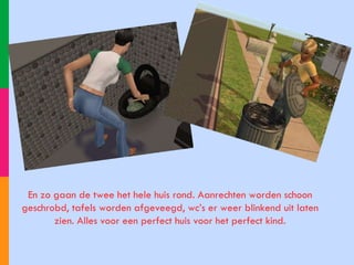 En zo gaan de twee het hele huis rond. Aanrechten worden schoon geschrobd, tafels worden afgeveegd, wc’s er weer blinkend uit laten zien. Alles voor een perfect huis voor het perfect kind. 