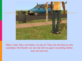 ‘ Ellen,’ roept Toby van buiten, ‘ze zijn er!’ Toby ziet de blauwe auto aanrijden. Hij friemelt wat aan zijn shirt en gaat voorzichtig dichter naar de auto toe. 