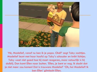 ‘ Hé, Madelief, vanaf nu ben ik je papa. Oké?’ zegt Toby zachtjes. Madelief leunt met haar hoofd op Toby’s schouder en knikt lichtjes. Toby weet niet goed hoe hij moet reageren, maar natuurlijk is hij dolblij. Dan komt Ellen naar buiten. ‘Ellen, je bent er nog. Ik dacht dat je niet meer zou komen! Dat is trouwens Madelief’ ‘Oh, hoi Madelief! Ik ben Ellen’ glimlacht Ellen. 