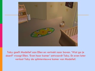 Toby geeft Madelief aan Ellen en vertrekt naar boven. ‘Wat ga je doen?’ vraagt Ellen. ‘Even haar kamer’ antwoordt Toby. En even later verlaat Toby de splinternieuwe kamer van Madelief. 