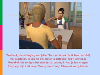 ‘ Best leuk, die uitdaging van jullie’ ‘Ja, vind ik ook. En ik ben reuzeblij met Madelief. Ik kon me niks beter voorstellen.’ Toby kijkt naar Madelief, die rustig in het stoeltje zit. ‘Maar, ik wou je iets vragen’ Toby legt zijn tosti neer. ‘Vraag maar’ zegt Ellen met een glimlach. 