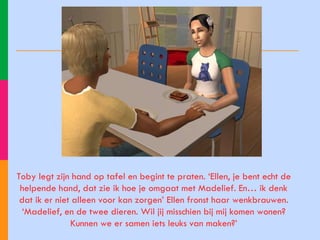 Toby legt zijn hand op tafel en begint te praten. ‘Ellen, je bent echt de helpende hand, dat zie ik hoe je omgaat met Madelief. En… ik denk dat ik er niet alleen voor kan zorgen’ Ellen fronst haar wenkbrauwen. ‘Madelief, en de twee dieren. Wil jij misschien bij mij komen wonen? Kunnen we er samen iets leuks van maken?’ 