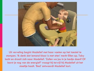 Uit verveling begint Madelief met haar voeten op het toestel te stampen. ‘Ik denk dat iemand klaar is met eten’ merkt Ellen op. Toby lacht en draait zich naar Madelief. ‘Zullen we jou in je bedje doen? Of barst je nog van de energie?’ vraagt hij terwijl hij Madelief uit het stoeltje haalt. ‘Bed’ antwoordt Madelief kort. 