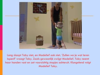 Lang slaapt Toby niet, en Madelief ook niet. ‘Zullen we je wat leren lopen?’ vraagt Toby. Zoals gewoonlijk zwijgt Madelief. Toby neemt haar handen vast en zet voorzichtig stapjes achteruit. Klungelend volgt Madelief Toby. 