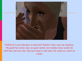 ‘ Politie! Er is een inbreker in mijn huis!’ fluistert Toby naar de telefoon. Hij geeft het adres door en gaat achter een hoekje staan zodat de dief hem niet kan zien. Zijn hart klopt in zijn keel. Hij wacht en wacht en wacht. 