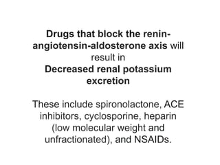 Drugs that block the renin-
angiotensin-aldosterone axis will
result in
Decreased renal potassium
excretion
These include spironolactone, ACE
inhibitors, cyclosporine, heparin
(low molecular weight and
unfractionated), and NSAIDs.
 