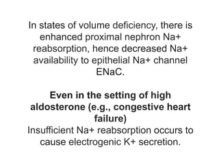 In states of volume deficiency, there is
enhanced proximal nephron Na+
reabsorption, hence decreased Na+
availability to epithelial Na+ channel
ENaC.
Even in the setting of high
aldosterone (e.g., congestive heart
failure)
Insufficient Na+ reabsorption occurs to
cause electrogenic K+ secretion.
 