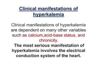 Clinical manifestations of
hyperkalemia
Clinical manifestations of hyperkalemia
are dependent on many other variables
such as calcium,acid-base status, and
chronicity.
The most serious manifestation of
hyperkalemia involves the electrical
conduction system of the heart.
 
