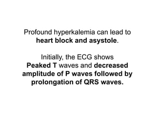 Profound hyperkalemia can lead to
heart block and asystole.
Initially, the ECG shows
Peaked T waves and decreased
amplitude of P waves followed by
prolongation of QRS waves.
 