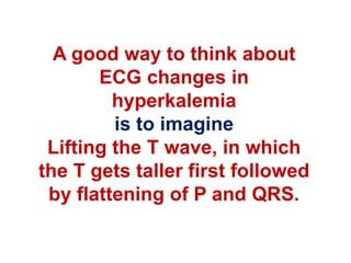 A good way to think about
ECG changes in
hyperkalemia
is to imagine
Lifting the T wave, in which
the T gets taller first followed
by flattening of P and QRS.
 