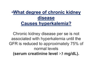 •What degree of chronic kidney
disease
Causes hyperkalemia?
Chronic kidney disease per se is not
associated with hyperkalemia until the
GFR is reduced to approximately 75% of
normal levels
(serum creatinine level >3 mg/dL).
 