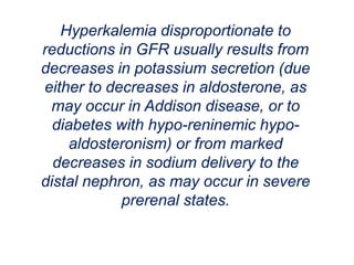 Hyperkalemia disproportionate to
reductions in GFR usually results from
decreases in potassium secretion (due
either to decreases in aldosterone, as
may occur in Addison disease, or to
diabetes with hypo-reninemic hypo-
aldosteronism) or from marked
decreases in sodium delivery to the
distal nephron, as may occur in severe
prerenal states.
 