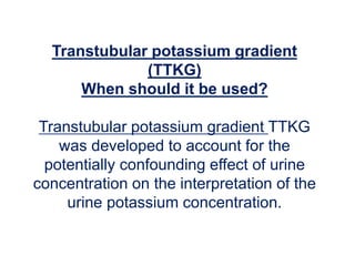 Transtubular potassium gradient
(TTKG)
When should it be used?
Transtubular potassium gradient TTKG
was developed to account for the
potentially confounding effect of urine
concentration on the interpretation of the
urine potassium concentration.
 