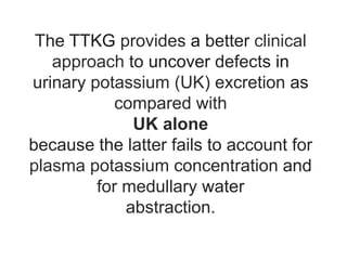 The TTKG provides a better clinical
approach to uncover defects in
urinary potassium (UK) excretion as
compared with
UK alone
because the latter fails to account for
plasma potassium concentration and
for medullary water
abstraction.
 