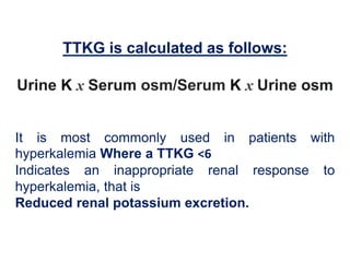 TTKG is calculated as follows:
Urine K x Serum osm/Serum K x Urine osm
It is most commonly used in patients with
hyperkalemia Where a TTKG <6
Indicates an inappropriate renal response to
hyperkalemia, that is
Reduced renal potassium excretion.
 