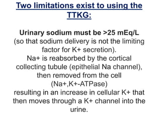 Two limitations exist to using the
TTKG:
Urinary sodium must be >25 mEq/L
(so that sodium delivery is not the limiting
factor for K+ secretion).
Na+ is reabsorbed by the cortical
collecting tubule (epithelial Na channel),
then removed from the cell
(Na+,K+-ATPase)
resulting in an increase in cellular K+ that
then moves through a K+ channel into the
urine.
 