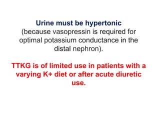 Urine must be hypertonic
(because vasopressin is required for
optimal potassium conductance in the
distal nephron).
TTKG is of limited use in patients with a
varying K+ diet or after acute diuretic
use.
 