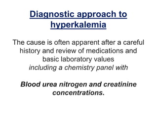 Diagnostic approach to
hyperkalemia
The cause is often apparent after a careful
history and review of medications and
basic laboratory values
including a chemistry panel with
Blood urea nitrogen and creatinine
concentrations.
 