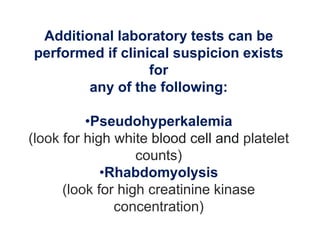 Additional laboratory tests can be
performed if clinical suspicion exists
for
any of the following:
•Pseudohyperkalemia
(look for high white blood cell and platelet
counts)
•Rhabdomyolysis
(look for high creatinine kinase
concentration)
 