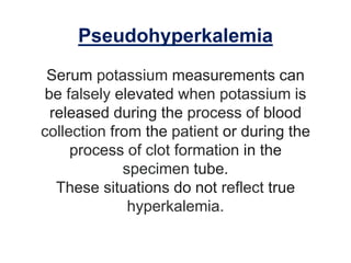 Pseudohyperkalemia
Serum potassium measurements can
be falsely elevated when potassium is
released during the process of blood
collection from the patient or during the
process of clot formation in the
specimen tube.
These situations do not reflect true
hyperkalemia.
 