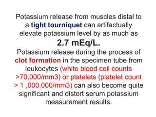 Potassium release from muscles distal to
a tight tourniquet can artifactually
elevate potassium level by as much as
2.7 mEq/L.
Potassium release during the process of
clot formation in the specimen tube from
leukocytes (white blood cell counts
>70,000/mm3) or platelets (platelet count
> 1 ,000,000/mm3) can also become quite
significant and distort serum potassium
measurement results.
 