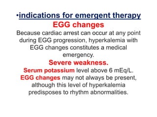 •indications for emergent therapy
EGG changes
Because cardiac arrest can occur at any point
during EGG progression, hyperkalemia with
EGG changes constitutes a medical
emergency.
Severe weakness.
Serum potassium level above 6 mEq/L.
EGG changes may not always be present,
although this level of hyperkalemia
predisposes to rhythm abnormalities.
 