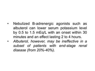 • Nebulized B-adrenergic agonists such as
albuterol can lower serum potassium level
by 0.5 to 1.5 mEq/L with an onset within 30
minutes and an effect lasting 2 to 4 hours.
• Albuterol, however, may be ineffective in a
subset of patients with end-stage renal
disease (from 20%-40%).
 