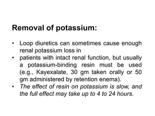 Removal of potassium:
• Loop diuretics can sometimes cause enough
renal potassium loss in
• patients with intact renal function, but usually
a potassium-binding resin must be used
(e.g., Kayexalate, 30 gm taken orally or 50
gm administered by retention enema).
• The effect of resin on potassium is slow, and
the full effect may take up to 4 to 24 hours.
 