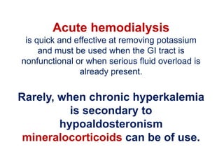 Acute hemodialysis
is quick and effective at removing potassium
and must be used when the GI tract is
nonfunctional or when serious fluid overload is
already present.
Rarely, when chronic hyperkalemia
is secondary to
hypoaldosteronism
mineralocorticoids can be of use.
 