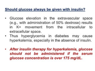 Should glucose always be given with insulin?
• Glucose elevation in the extravascular space
(e.g., with administration of 50% dextrose) results
in K+ movement from the intracellular to
extracellular space.
• Thus hyperglycemia in diabetes may cause
hyperkalemia, especially in the absence of insulin.
• After insulin therapy for hyperkalemia, glucose
should not be administered if the serum
glucose concentration is over 175 mg/dL.
 