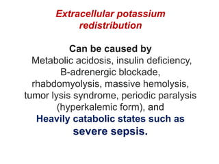 Extracellular potassium
redistribution
Can be caused by
Metabolic acidosis, insulin deficiency,
B-adrenergic blockade,
rhabdomyolysis, massive hemolysis,
tumor lysis syndrome, periodic paralysis
(hyperkalemic form), and
Heavily catabolic states such as
severe sepsis.
 