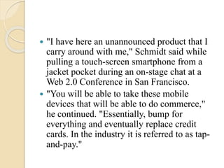  "I have here an unannounced product that I
carry around with me," Schmidt said while
pulling a touch-screen smartphone from a
jacket pocket during an on-stage chat at a
Web 2.0 Conference in San Francisco.
 "You will be able to take these mobile
devices that will be able to do commerce,"
he continued. "Essentially, bump for
everything and eventually replace credit
cards. In the industry it is referred to as tap-
and-pay."
 